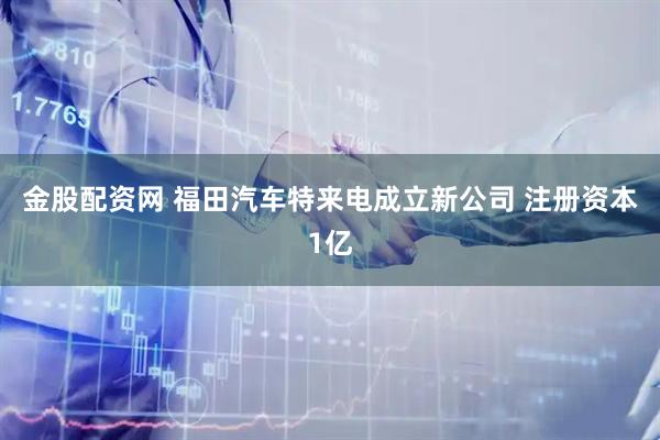 金股配资网 福田汽车特来电成立新公司 注册资本1亿