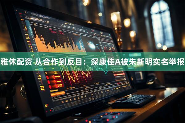 雅休配资 从合作到反目：深康佳A被朱新明实名举报