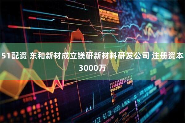 51配资 东和新材成立镁研新材料研发公司 注册资本3000万