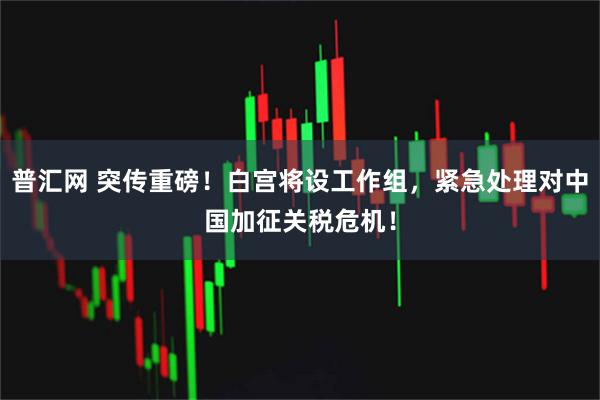 普汇网 突传重磅！白宫将设工作组，紧急处理对中国加征关税危机！