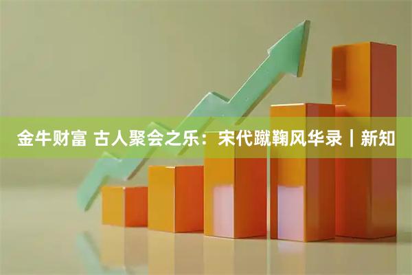 金牛财富 古人聚会之乐：宋代蹴鞠风华录｜新知