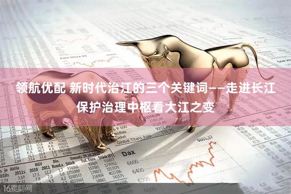 领航优配 新时代治江的三个关键词——走进长江保护治理中枢看大江之变