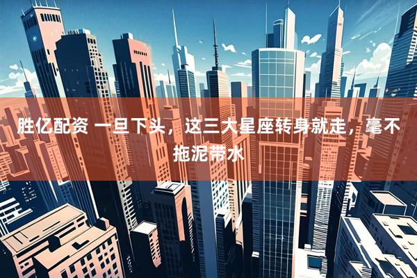 胜亿配资 一旦下头，这三大星座转身就走，毫不拖泥带水