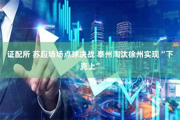 证配所 苏超场场点球决战 泰州淘汰徐州实现“下克上”
