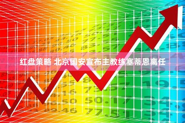 红盘策略 北京国安宣布主教练塞蒂恩离任