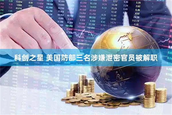 科创之星 美国防部三名涉嫌泄密官员被解职