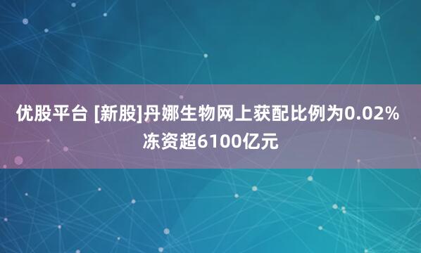优股平台 [新股]丹娜生物网上获配比例为0.02% 冻资超6100亿元