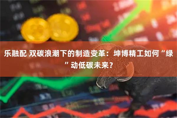 乐融配 双碳浪潮下的制造变革:坤博精工如何“绿”动低碳未来?
