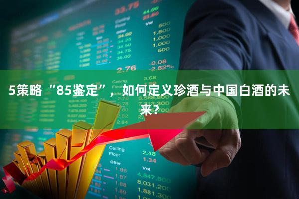 5策略 “85鉴定”，如何定义珍酒与中国白酒的未来？