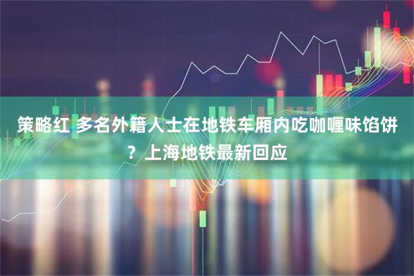 策略红 多名外籍人士在地铁车厢内吃咖喱味馅饼？上海地铁最新回应