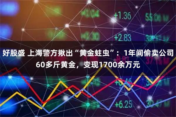 好股盛 上海警方揪出“黄金蛀虫”：1年间偷卖公司60多斤黄金，变现1700余万元