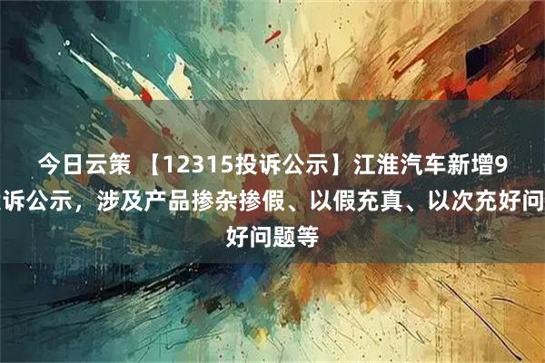 今日云策 【12315投诉公示】江淮汽车新增9件投诉公示，涉及产品掺杂掺假、以假充真、以次充好问题等