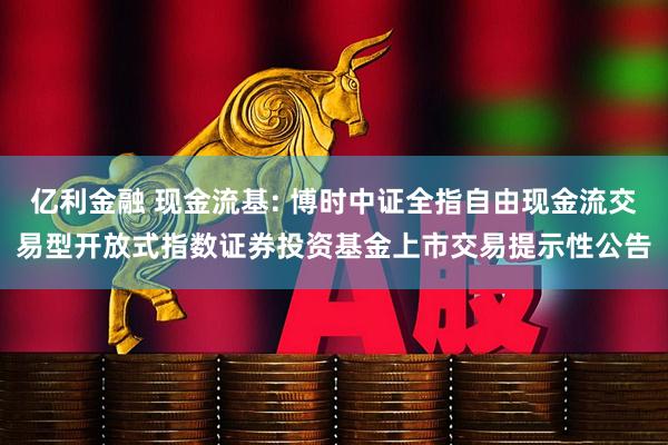 亿利金融 现金流基: 博时中证全指自由现金流交易型开放式指数证券投资基金上市交易提示性公告