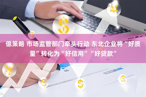 億策略 市场监管部门牵头行动 东北企业将“好质量”转化为“好信用”“好贷款”