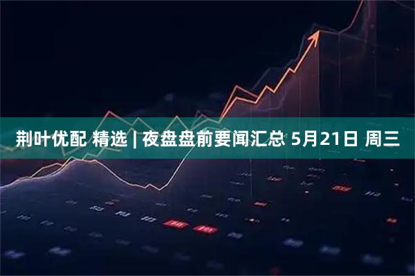 荆叶优配 精选 | 夜盘盘前要闻汇总 5月21日 周三