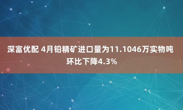 深富优配 4月铅精矿进口量为11.1046万实物吨 环比下降4.3%