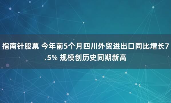 指南针股票 今年前5个月四川外贸进出口同比增长7.5% 规模创历史同期新高