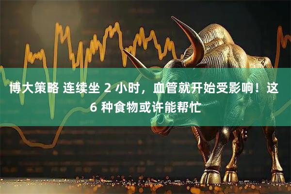 博大策略 连续坐 2 小时,血管就开始受影响!这 6 种食物或许能帮忙