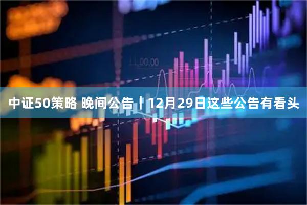 中证50策略 晚间公告｜12月29日这些公告有看头
