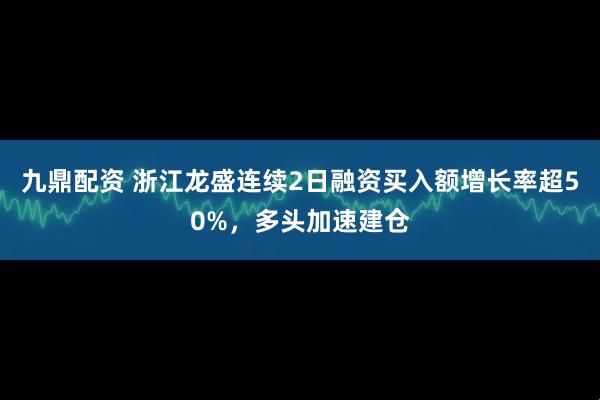 九鼎配资 浙江龙盛连续2日融资买入额增长率超50%，多头加速建仓